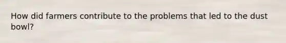 How did farmers contribute to the problems that led to the dust bowl?