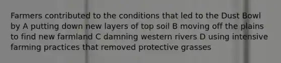 Farmers contributed to the conditions that led to the Dust Bowl by A putting down new layers of top soil B moving off the plains to find new farmland C damning western rivers D using intensive farming practices that removed protective grasses