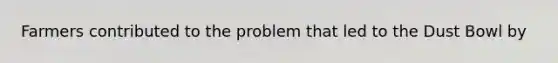 Farmers contributed to the problem that led to the Dust Bowl by