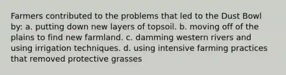 Farmers contributed to the problems that led to the Dust Bowl by: a. putting down new layers of topsoil. b. moving off of the plains to find new farmland. c. damming western rivers and using irrigation techniques. d. using intensive farming practices that removed protective grasses