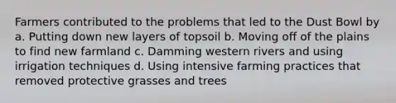 Farmers contributed to the problems that led to the Dust Bowl by a. Putting down new layers of topsoil b. Moving off of the plains to find new farmland c. Damming western rivers and using irrigation techniques d. Using intensive farming practices that removed protective grasses and trees