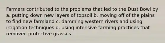 Farmers contributed to the problems that led to the Dust Bowl by a. putting down new layers of topsoil b. moving off of the plains to find new farmland c. damming western rivers and using irrigation techniques d. using intensive farming practices that removed protective grasses