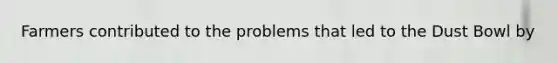 Farmers contributed to the problems that led to the Dust Bowl by
