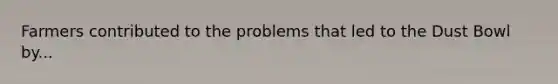 Farmers contributed to the problems that led to the Dust Bowl by...