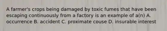 A farmer's crops being damaged by toxic fumes that have been escaping continuously from a factory is an example of a(n) A. occurrence B. accident C. proximate couse D. insurable interest