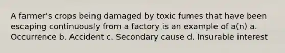 A farmer's crops being damaged by toxic fumes that have been escaping continuously from a factory is an example of a(n) a. Occurrence b. Accident c. Secondary cause d. Insurable interest