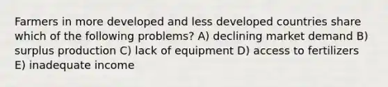 Farmers in more developed and less developed countries share which of the following problems? A) declining market demand B) surplus production C) lack of equipment D) access to fertilizers E) inadequate income