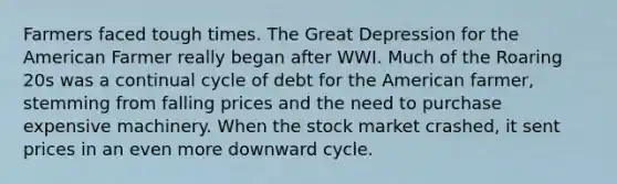 Farmers faced tough times. The Great Depression for the American Farmer really began after WWI. Much of the Roaring 20s was a continual cycle of debt for the American farmer, stemming from falling prices and the need to purchase expensive machinery. When the stock market crashed, it sent prices in an even more downward cycle.