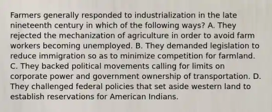 Farmers generally responded to industrialization in the late nineteenth century in which of the following ways? A. They rejected the mechanization of agriculture in order to avoid farm workers becoming unemployed. B. They demanded legislation to reduce immigration so as to minimize competition for farmland. C. They backed political movements calling for limits on corporate power and government ownership of transportation. D. They challenged federal policies that set aside western land to establish reservations for American Indians.