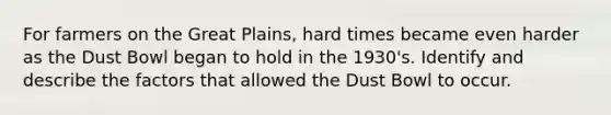 For farmers on the Great Plains, hard times became even harder as the Dust Bowl began to hold in the 1930's. Identify and describe the factors that allowed the Dust Bowl to occur.