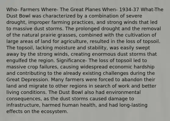 Who- Farmers Where- The Great Planes When- 1934-37 What-The Dust Bowl was characterized by a combination of severe drought, improper farming practices, and strong winds that led to massive dust storms. The prolonged drought and the removal of the natural prairie grasses, combined with the cultivation of large areas of land for agriculture, resulted in the loss of topsoil. The topsoil, lacking moisture and stability, was easily swept away by the strong winds, creating enormous dust storms that engulfed the region. Significance- The loss of topsoil led to massive crop failures, causing widespread economic hardship and contributing to the already existing challenges during the Great Depression. Many farmers were forced to abandon their land and migrate to other regions in search of work and better living conditions. The Dust Bowl also had environmental consequences, as the dust storms caused damage to infrastructure, harmed human health, and had long-lasting effects on the ecosystem.