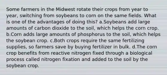 Some farmers in the Midwest rotate their crops from year to year, switching from soybeans to corn on the same fields. What is one of the advantages of doing this? a.Soybeans add large amounts of carbon dioxide to the soil, which helps the corn crop. b.Corn adds large amounts of phosphorus to the soil, which helps the soybean crop. c.Both crops require the same fertilizing supplies, so farmers save by buying fertilizer in bulk. d.The corn crop benefits from reactive nitrogen fixed through a biological process called nitrogen fixation and added to the soil by the soybean crop.