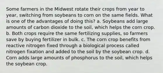 Some farmers in the Midwest rotate their crops from year to year, switching from soybeans to corn on the same fields. What is one of the advantages of doing this? a. Soybeans add large amounts of carbon dioxide to the soil, which helps the corn crop. b. Both crops require the same fertilizing supplies, so farmers save by buying fertilizer in bulk. c. The corn crop benefits from reactive nitrogen fixed through a biological process called nitrogen fixation and added to the soil by the soybean crop. d. Corn adds large amounts of phosphorus to the soil, which helps the soybean crop.