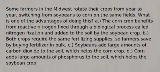 Some farmers in the Midwest rotate their crops from year to year, switching from soybeans to corn on the same fields. What is one of the advantages of doing this? a.) The corn crop benefits from reactive nitrogen fixed through a biological process called nitrogen fixation and added to the soil by the soybean crop. b.) Both crops require the same fertilizing supplies, so farmers save by buying fertilizer in bulk. c.) Soybeans add large amounts of carbon dioxide to the soil, which helps the corn crop. d.) Corn adds large amounts of phosphorus to the soil, which helps the soybean crop.