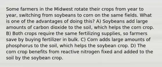 Some farmers in the Midwest rotate their crops from year to year, switching from soybeans to corn on the same fields. What is one of the advantages of doing this? A) Soybeans add large amounts of carbon dioxide to the soil, which helps the corn crop. B) Both crops require the same fertilizing supplies, so farmers save by buying fertilizer in bulk. C) Corn adds large amounts of phosphorus to the soil, which helps the soybean crop. D) The corn crop benefits from reactive nitrogen fixed and added to the soil by the soybean crop.