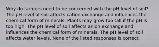 Why do farmers need to be concerned with the pH level of soil? The pH level of soil affects cation exchange and influences the chemical form of minerals. Plants may grow too tall if the pH is too high. The pH level of soil affects anion exchange and influences the chemical form of minerals. The pH level of soil affects water levels. None of the listed responses is correct.