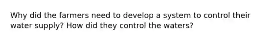 Why did the farmers need to develop a system to control their water supply? How did they control the waters?