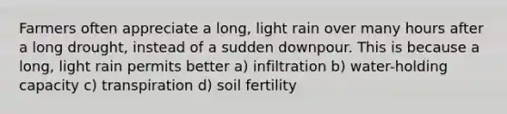 Farmers often appreciate a long, light rain over many hours after a long drought, instead of a sudden downpour. This is because a long, light rain permits better a) infiltration b) water-holding capacity c) transpiration d) soil fertility