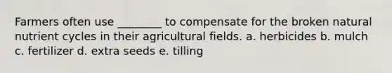 Farmers often use ________ to compensate for the broken natural nutrient cycles in their agricultural fields. a. herbicides b. mulch c. fertilizer d. extra seeds e. tilling