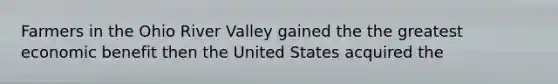 Farmers in the Ohio River Valley gained the the greatest economic benefit then the United States acquired the