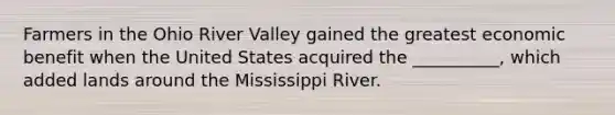 Farmers in the Ohio River Valley gained the greatest economic benefit when the United States acquired the __________, which added lands around the Mississippi River.