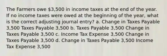 The Farmers owe 3,500 in income taxes at the end of the year. If no income taxes were owed at the beginning of the year, what is the correct adjusting journal entry? a. Change in Taxes Payable 3,500 Taxes Payable 3,500 b. Taxes Payable 3,500 Change in Taxes Payable 3,500 c. Income Tax Expense 3,500 Change in Taxes Payable 3,500 d. Change in Taxes Payable 3,500 Income Tax Expense 3,500