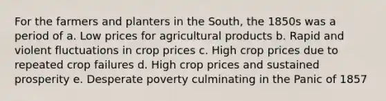 For the farmers and planters in the South, the 1850s was a period of a. Low prices for agricultural products b. Rapid and violent fluctuations in crop prices c. High crop prices due to repeated crop failures d. High crop prices and sustained prosperity e. Desperate poverty culminating in the Panic of 1857