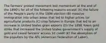 The farmers' protest movement lost momentum at the end of the 1890's for all of the following reasons except (A) the failure of the People's party in the 1896 election (B) massive immigration into urban areas that led to higher prices (or agricultural products (C) crop failures in Europe that led to an increase in United States grain exports (D) the 1898 Yukon gold strike that increased the United States government's supply of gold and cased fanners' access 10 credit (E) the absorption of the populists by the AFL (American Federation of Labor).