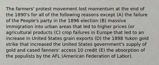 The farmers' protest movement lost momentum at the end of the 1890's for all of the following reasons except (A) the failure of the People's party in the 1896 election (B) massive immigration into urban areas that led to higher prices (or agricultural products (C) crop failures in Europe that led to an increase in United States grain exports (D) the 1898 Yukon gold strike that increased the United States government's supply of gold and cased fanners' access 10 credit (E) the absorption of the populists by the AFL (American Federation of Labor).