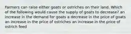 Farmers can raise either goats or ostriches on their land. Which of the following would cause the supply of goats to decrease? an increase in the demand for goats a decrease in the price of goats an increase in the price of ostriches an increase in the price of ostrich feed