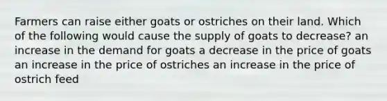 Farmers can raise either goats or ostriches on their land. Which of the following would cause the supply of goats to decrease? an increase in the demand for goats a decrease in the price of goats an increase in the price of ostriches an increase in the price of ostrich feed