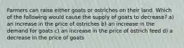 Farmers can raise either goats or ostriches on their land. Which of the following would cause the supply of goats to decrease? a) an increase in the price of ostriches b) an increase in the demand for goats c) an increase in the price of ostrich feed d) a decrease in the price of goats