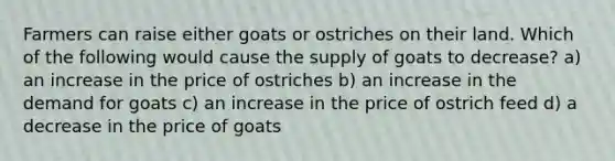 Farmers can raise either goats or ostriches on their land. Which of the following would cause the supply of goats to decrease? a) an increase in the price of ostriches b) an increase in the demand for goats c) an increase in the price of ostrich feed d) a decrease in the price of goats