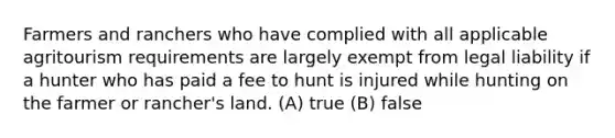 Farmers and ranchers who have complied with all applicable agritourism requirements are largely exempt from legal liability if a hunter who has paid a fee to hunt is injured while hunting on the farmer or rancher's land. (A) true (B) false