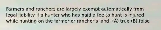 Farmers and ranchers are largely exempt automatically from legal liability if a hunter who has paid a fee to hunt is injured while hunting on the farmer or rancher's land. (A) true (B) false