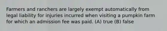 Farmers and ranchers are largely exempt automatically from legal liability for injuries incurred when visiting a pumpkin farm for which an admission fee was paid. (A) true (B) false