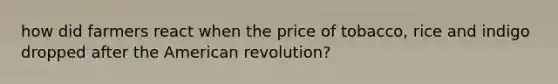 how did farmers react when the price of tobacco, rice and indigo dropped after the American revolution?