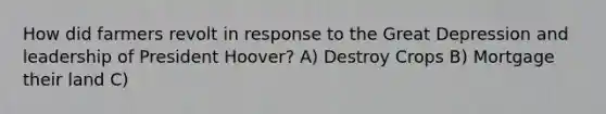 How did farmers revolt in response to the Great Depression and leadership of President Hoover? A) Destroy Crops B) Mortgage their land C)