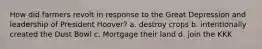 How did farmers revolt in response to the Great Depression and leadership of President Hoover? a. destroy crops b. intentionally created the Dust Bowl c. Mortgage their land d. join the KKK