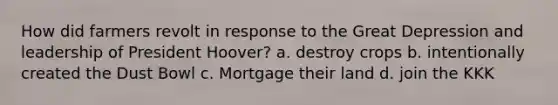 How did farmers revolt in response to the Great Depression and leadership of President Hoover? a. destroy crops b. intentionally created the Dust Bowl c. Mortgage their land d. join the KKK