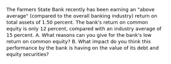 The Farmers State Bank recently has been earning an "above average" (compared to the overall banking industry) return on total assets of 1.50 percent. The bank's return on common equity is only 12 percent, compared with an industry average of 15 percent. A. What reasons can you give for the bank's low return on common equity? B. What impact do you think this performance by the bank is having on the value of its debt and equity securities?