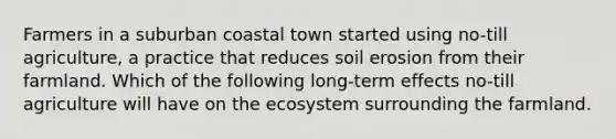 Farmers in a suburban coastal town started using no-till agriculture, a practice that reduces soil erosion from their farmland. Which of the following long-term effects no-till agriculture will have on <a href='https://www.questionai.com/knowledge/k49x5J3j3W-the-ecosystem' class='anchor-knowledge'>the ecosystem</a> surrounding the farmland.