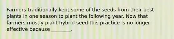 Farmers traditionally kept some of the seeds from their best plants in one season to plant the following year. Now that farmers mostly plant hybrid seed this practice is no longer effective because ________.