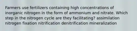 Farmers use fertilizers containing high concentrations of inorganic nitrogen in the form of ammonium and nitrate. Which step in the nitrogen cycle are they facilitating? assimilation nitrogen fixation nitrification denitrification mineralization