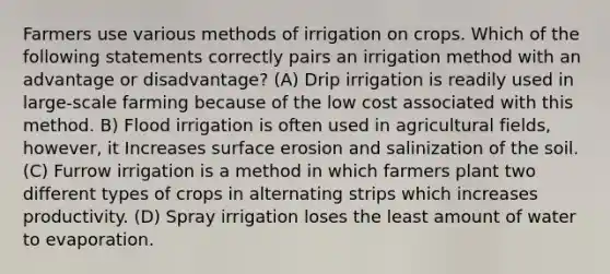 Farmers use various methods of irrigation on crops. Which of the following statements correctly pairs an irrigation method with an advantage or disadvantage? (A) Drip irrigation is readily used in large-scale farming because of the low cost associated with this method. B) Flood irrigation is often used in agricultural fields, however, it Increases surface erosion and salinization of the soil. (C) Furrow irrigation is a method in which farmers plant two different types of crops in alternating strips which increases productivity. (D) Spray irrigation loses the least amount of water to evaporation.