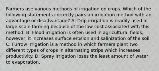 Farmers use various methods of irrigation on crops. Which of the following statements correctly pairs an irrigation method with an advantage or disadvantage? A: Drip irrigation is readily used in large-scale farming because of the low cost associated with this method. B: Flood irrigation is often used in agricultural fields, however, it increases surface erosion and salinization of the soil. C: Furrow irrigation is a method in which farmers plant two different types of crops in alternating strips which increases productivity. D: Spray irrigation loses the least amount of water to evaporation.