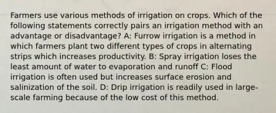 Farmers use various methods of irrigation on crops. Which of the following statements correctly pairs an irrigation method with an advantage or disadvantage? A: Furrow irrigation is a method in which farmers plant two different types of crops in alternating strips which increases productivity. B: Spray irrigation loses the least amount of water to evaporation and runoff C: Flood irrigation is often used but increases surface erosion and salinization of the soil. D: Drip irrigation is readily used in large-scale farming because of the low cost of this method.