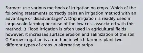 Farmers use various methods of irrigation on crops. Which of the following statements correctly pairs an irrigation method with an advantage or disadvantage? A Drip irrigation is readily used in large-scale farming because of the low cost associated with this method. B Flood irrigation is often used in agricultural fields, however, it increases surface erosion and salinization of the soil. C Furrow irrigation is a method in which farmers plant two different types of crops in alternating strips