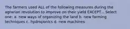 The farmers used ALL of the following measures during the agrarian revolution to improve on their yield EXCEPT... Select one: a. new ways of organizing the land b. new farming techniques c. hydroponics d. new machines