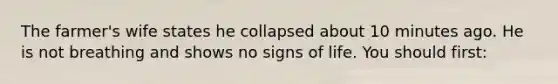 The farmer's wife states he collapsed about 10 minutes ago. He is not breathing and shows no signs of life. You should first: